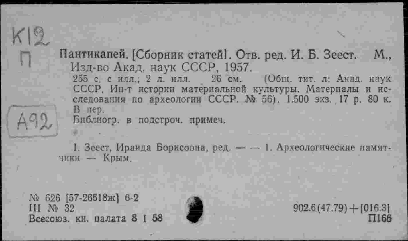 ﻿ки
ППантикапей, [Сборник статей]. Отв. ред. И. Б. Зеест. М., Изд-во Акад, наук СССР, 1957.
255 с. с илл.; 2 л. илл. 26 см. (Общ. тит. л: Акад, наук СССР. Ин-т истории материальной культуры. Материалы и исследования по археологии СССР. № 56). 1.500 экз., 17 р. 80 к. ' '	В пер.
АА	Библиогр. в подстрой, примеч.
I. Зеест, Ираида Борисовна, ред.---1. Археологические памят-
ники — Крым.
№ 626 [57-26618ж] 6-2
III № 32
Всесоюз. кн. палата 8 I 58
902.6 (47.79) 4-[016.3)
П166